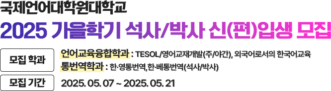 국제언어대학원대학교 2025 가을학기 석사/박사 신(편)입생 모집. 모집학과 언어교육융합학과 : TESOL/영어교재개발(주/야간), 외국어로서의 한국어교육, 통번역학과 : 한〮영통번역, 한〮베통번역(석사/박사), 모집기간 : 2025. 05. 07 ~ 2025. 05. 21